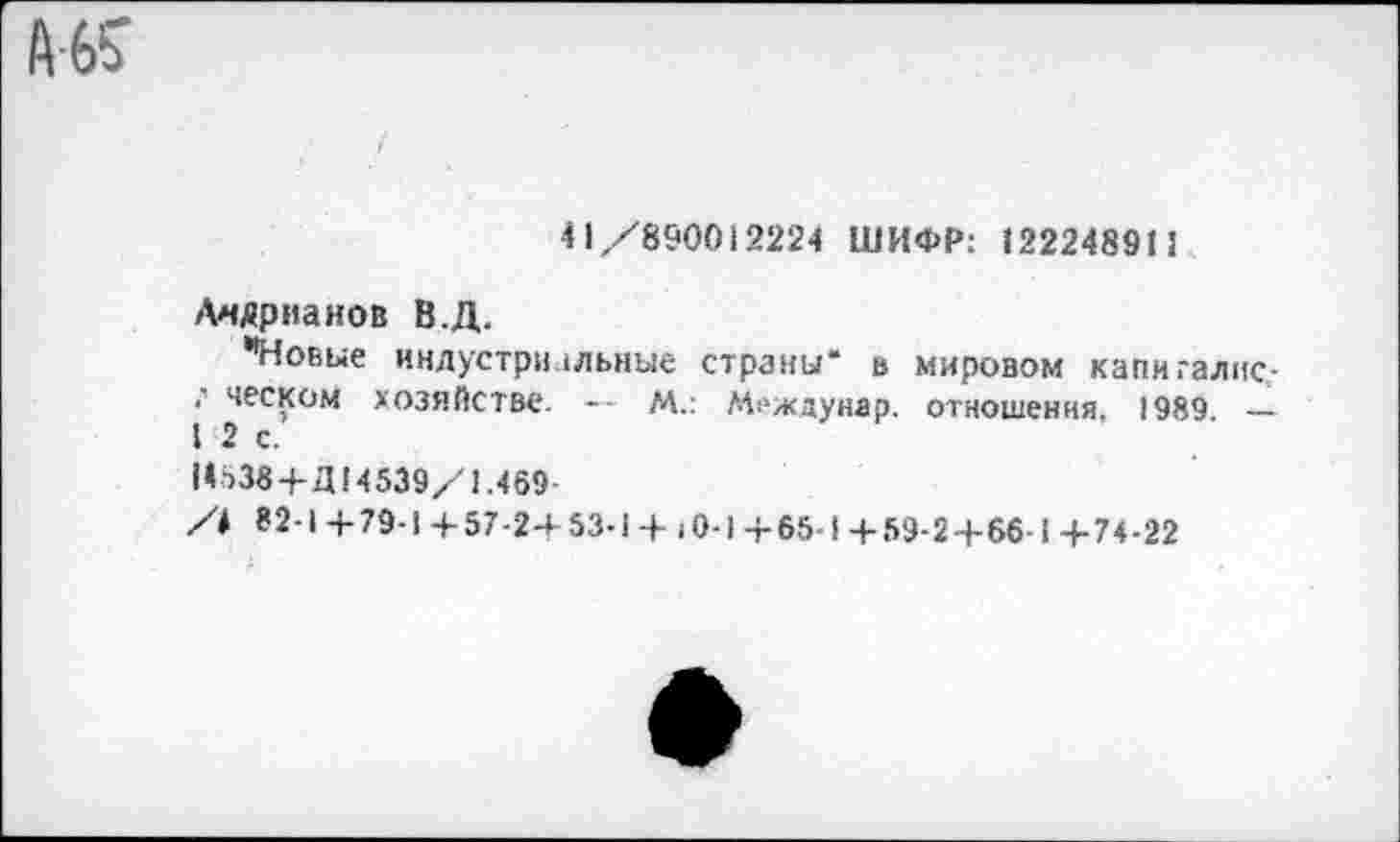 ﻿41/890013224 ШИФР: 12224891!
Адрианов В.Д.
*Новые индустриальные страны“ в мировом капигалис-*’ песком хозяйстве. — М.: Междунар. отношения, 1989. — I 2 с.
14538 +Д14539/1.469-
82-1 +79-1 +57-2+53-1 +10-1+65-1+59-2+66-1+74-22